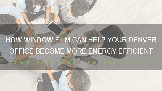 HOW WINDOW FILM CAN HELP YOUR DENVER OFFICE BECOME MORE ENERGY EFFICIENT